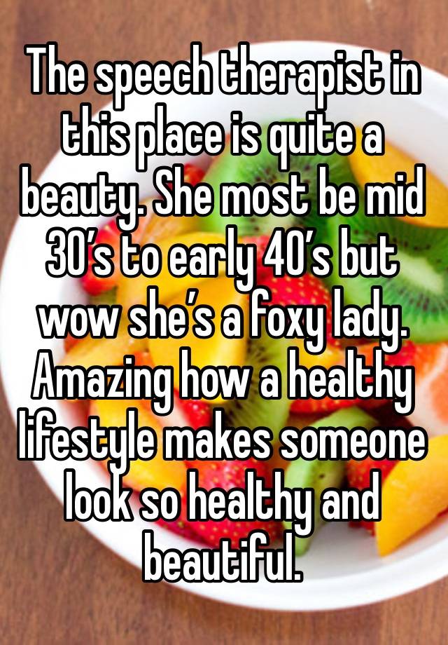 The speech therapist in this place is quite a beauty. She most be mid 30’s to early 40’s but wow she’s a foxy lady. Amazing how a healthy lifestyle makes someone look so healthy and beautiful.