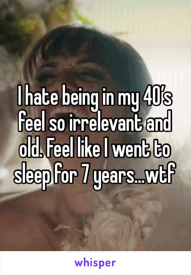 I hate being in my 40’s feel so irrelevant and old. Feel like I went to sleep for 7 years…wtf