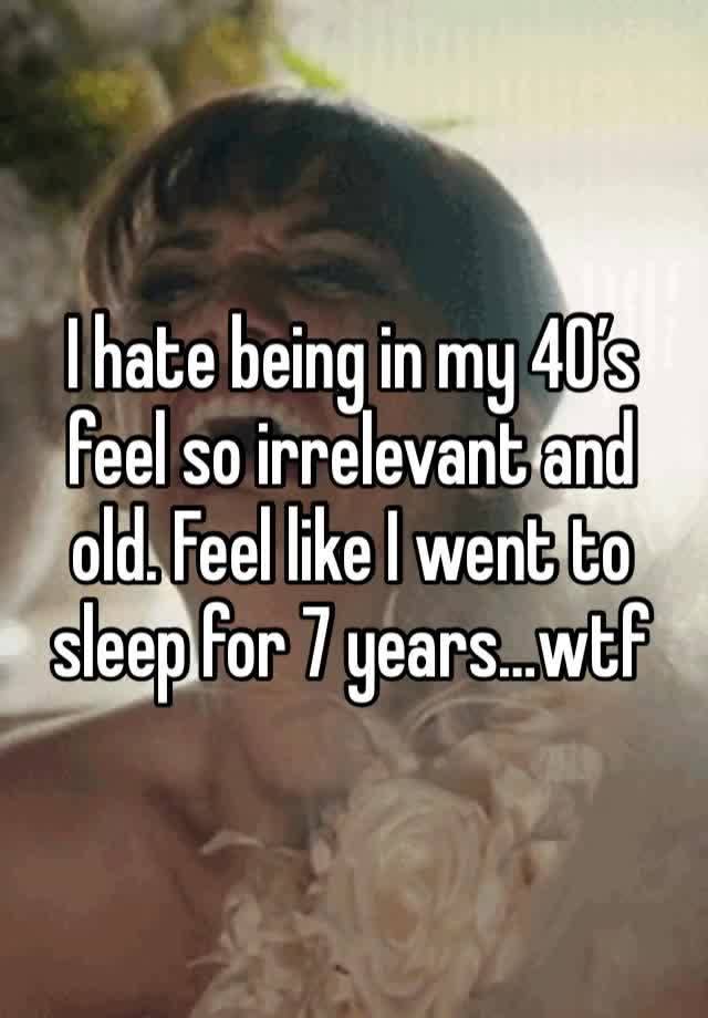 I hate being in my 40’s feel so irrelevant and old. Feel like I went to sleep for 7 years…wtf