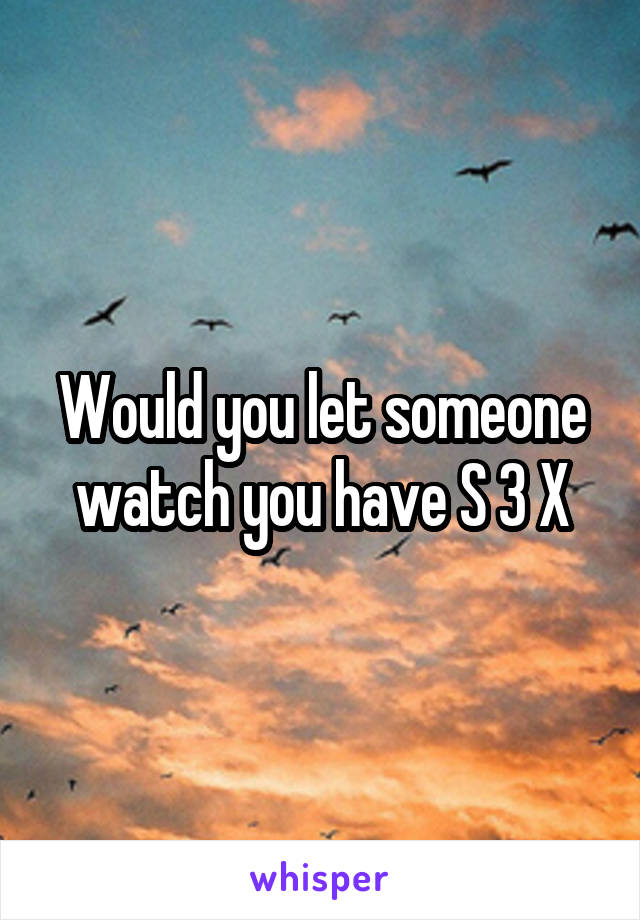 Would you let someone watch you have S 3 X