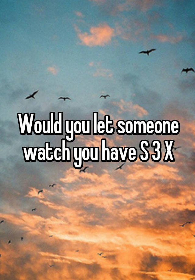 Would you let someone watch you have S 3 X