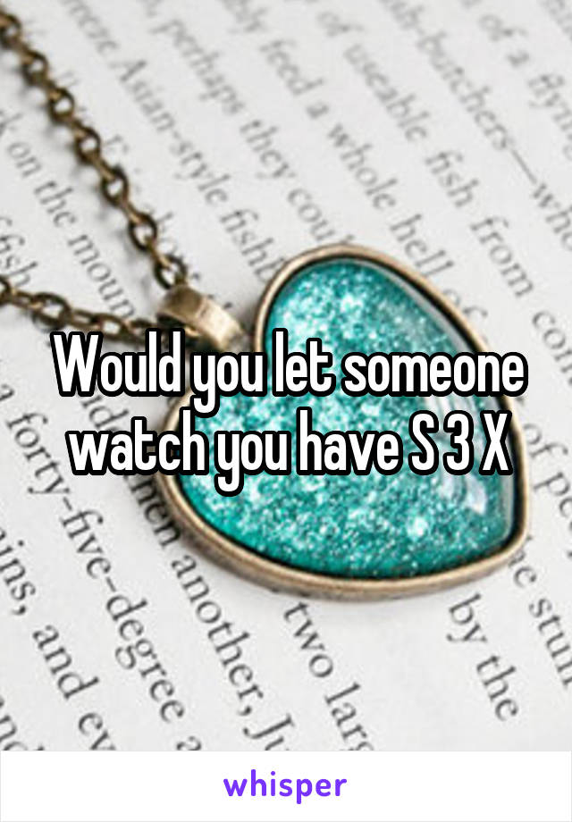 Would you let someone watch you have S 3 X