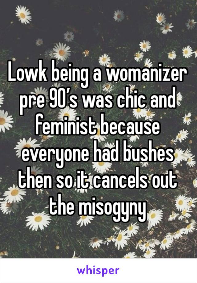 Lowk being a womanizer pre 90’s was chic and feminist because everyone had bushes then so it cancels out the misogyny 