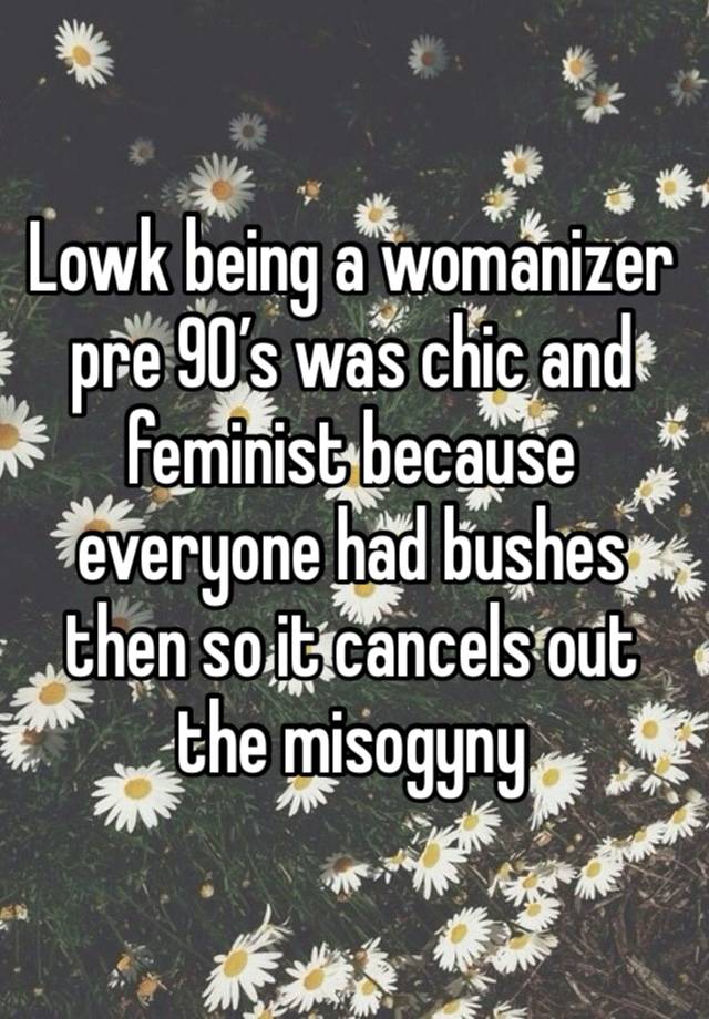 Lowk being a womanizer pre 90’s was chic and feminist because everyone had bushes then so it cancels out the misogyny 