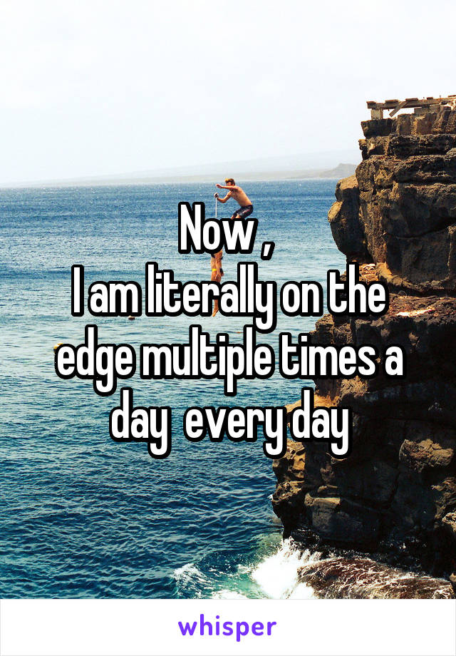 Now , 
I am literally on the edge multiple times a day  every day