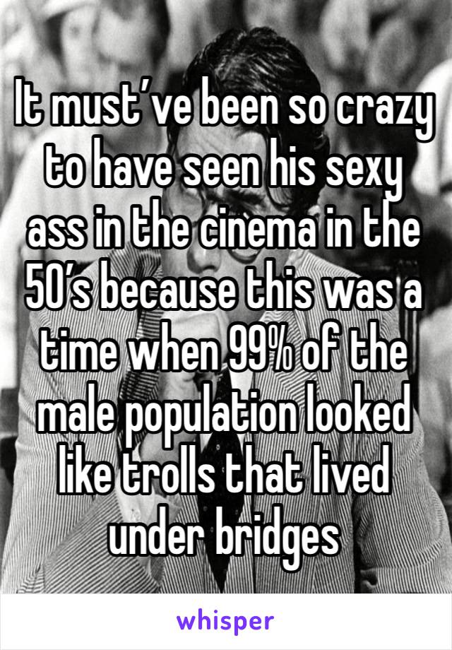 It must’ve been so crazy to have seen his sexy ass in the cinema in the 50’s because this was a time when 99% of the male population looked like trolls that lived under bridges