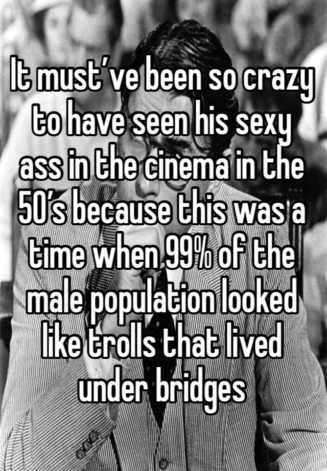 It must’ve been so crazy to have seen his sexy ass in the cinema in the 50’s because this was a time when 99% of the male population looked like trolls that lived under bridges