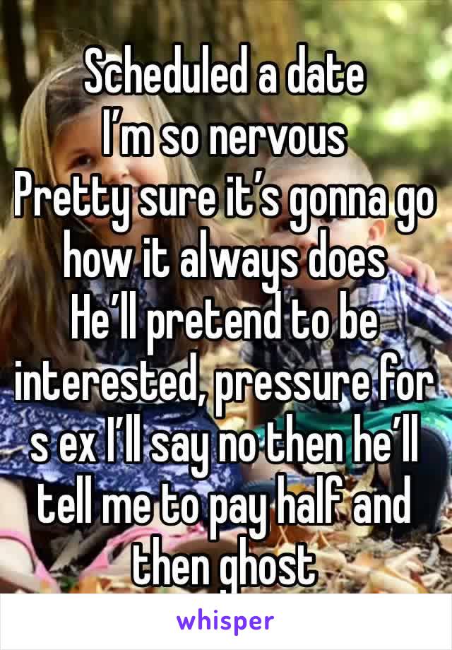 Scheduled a date 
I’m so nervous 
Pretty sure it’s gonna go how it always does 
He’ll pretend to be interested, pressure for s ex I’ll say no then he’ll tell me to pay half and then ghost 