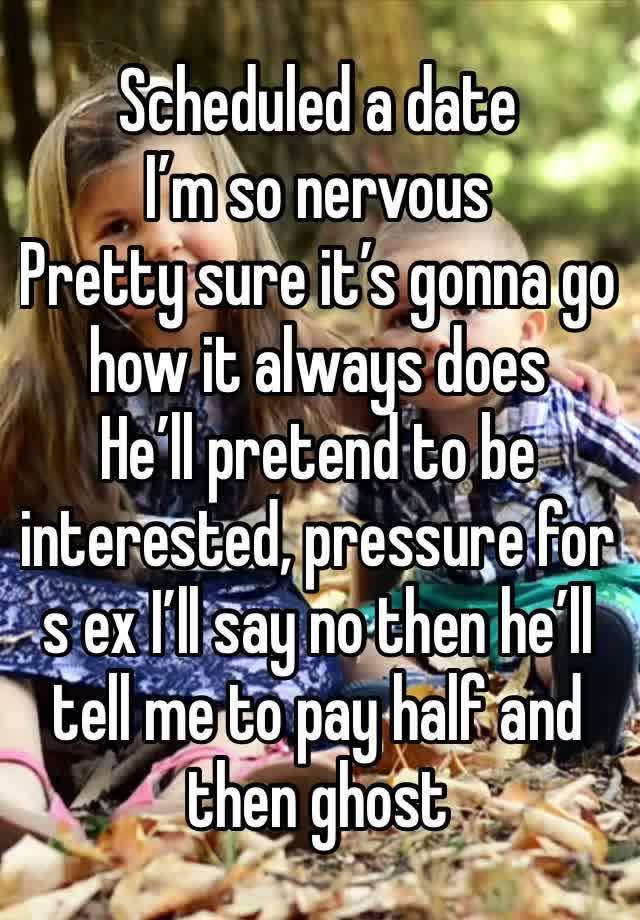 Scheduled a date 
I’m so nervous 
Pretty sure it’s gonna go how it always does 
He’ll pretend to be interested, pressure for s ex I’ll say no then he’ll tell me to pay half and then ghost 