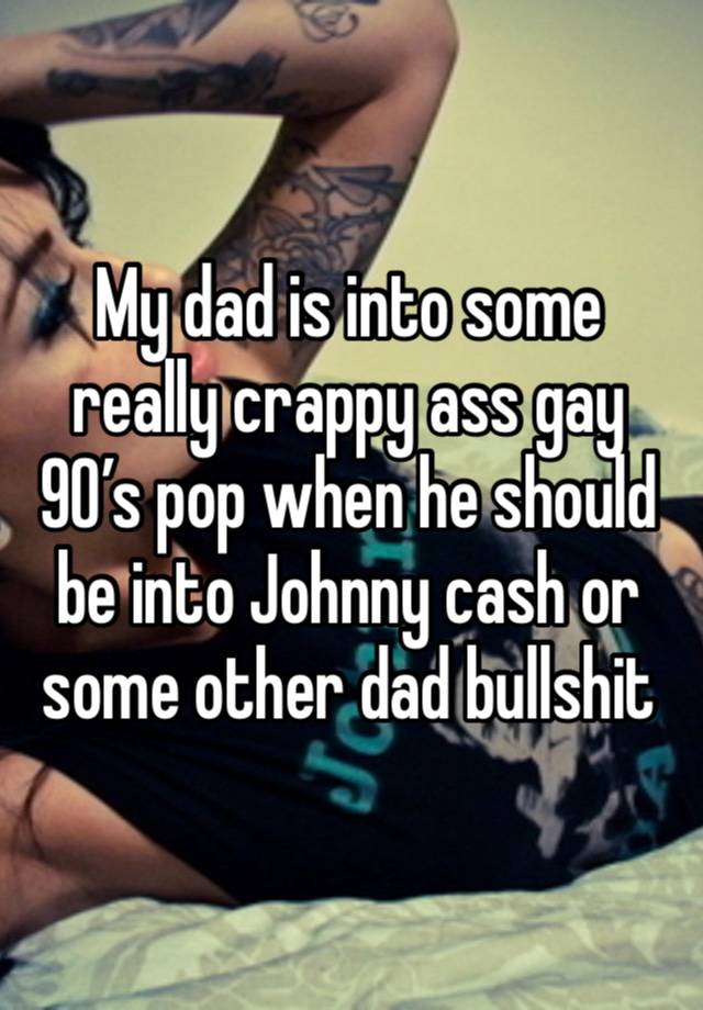 My dad is into some really crappy ass gay 90’s pop when he should be into Johnny cash or some other dad bullshit 