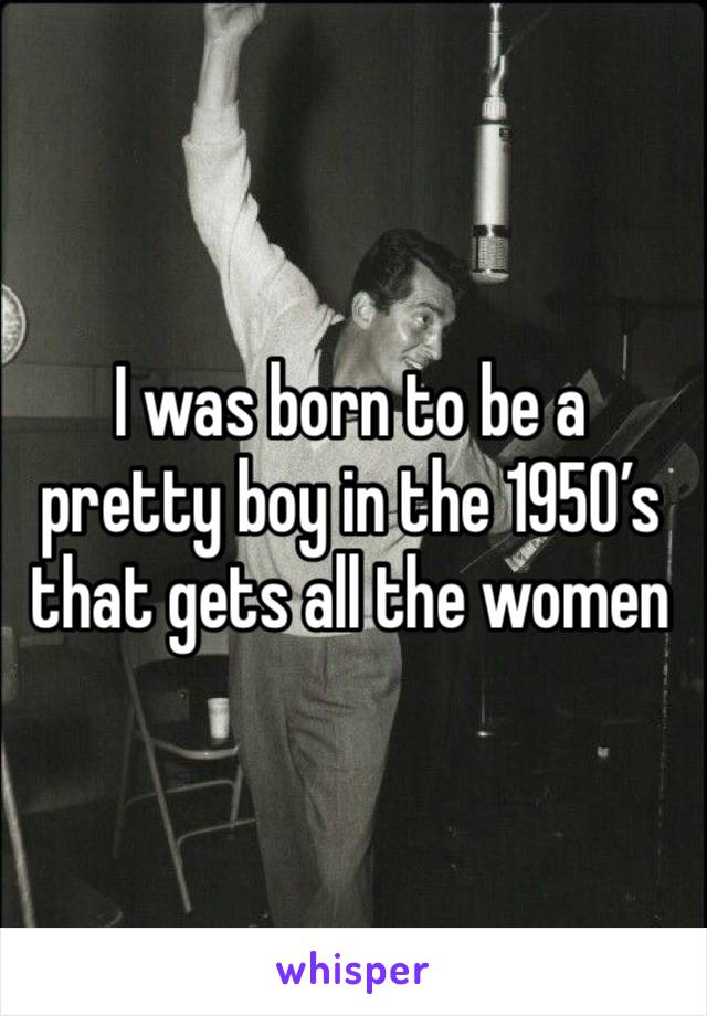 I was born to be a pretty boy in the 1950’s that gets all the women 