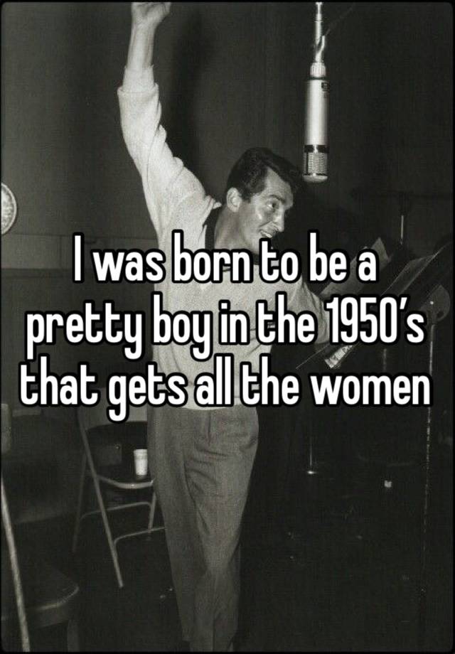 I was born to be a pretty boy in the 1950’s that gets all the women 