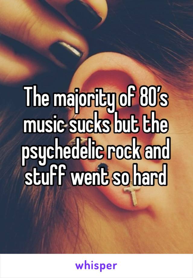 The majority of 80’s music sucks but the psychedelic rock and stuff went so hard 