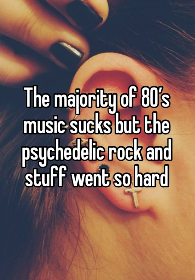 The majority of 80’s music sucks but the psychedelic rock and stuff went so hard 