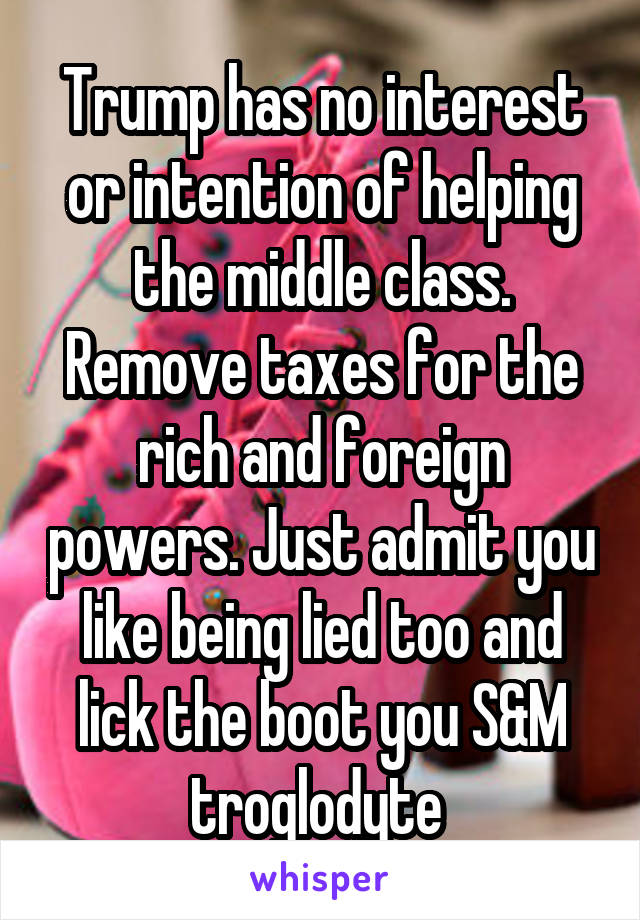 Trump has no interest or intention of helping the middle class. Remove taxes for the rich and foreign powers. Just admit you like being lied too and lick the boot you S&M troglodyte 