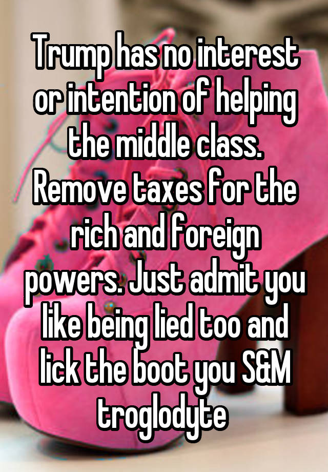 Trump has no interest or intention of helping the middle class. Remove taxes for the rich and foreign powers. Just admit you like being lied too and lick the boot you S&M troglodyte 