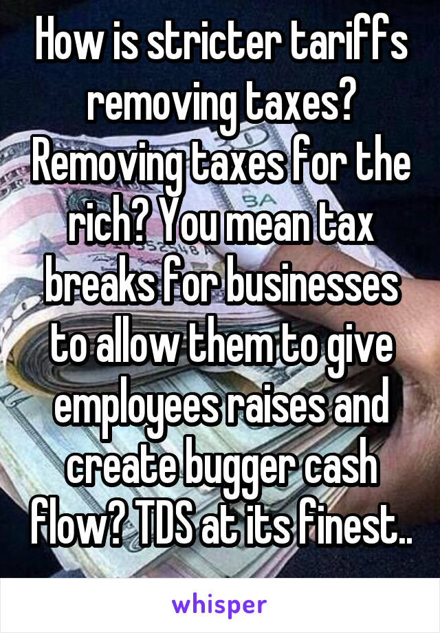 How is stricter tariffs removing taxes? Removing taxes for the rich? You mean tax breaks for businesses to allow them to give employees raises and create bugger cash flow? TDS at its finest.. 