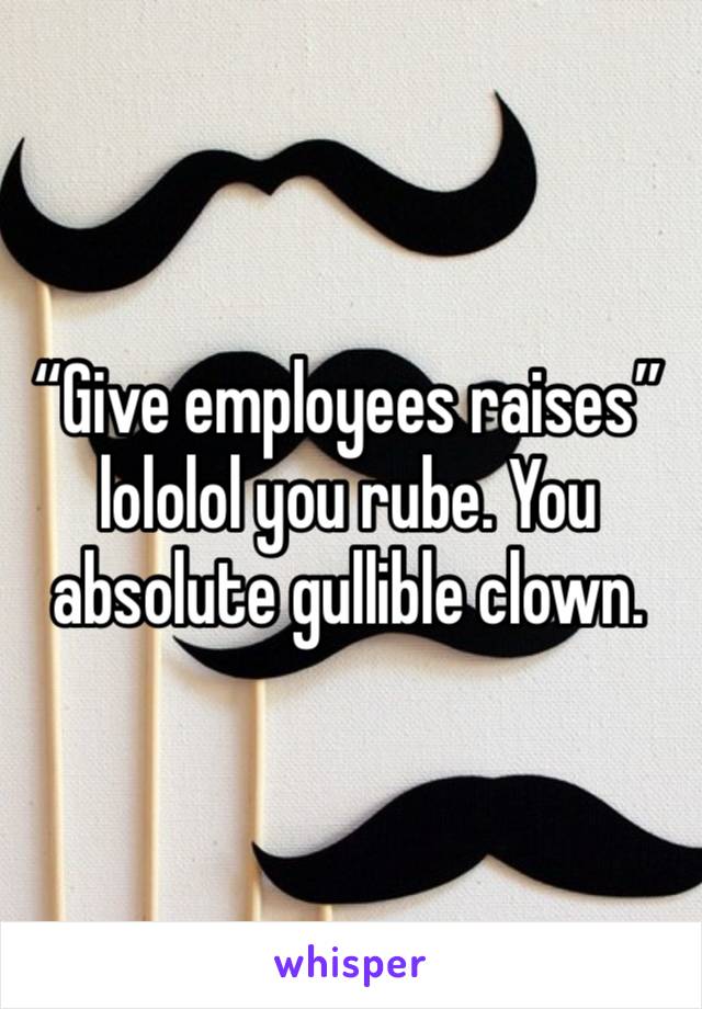 “Give employees raises” lololol you rube. You absolute gullible clown. 