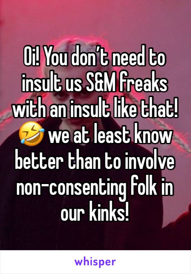 Oi! You don’t need to insult us S&M freaks with an insult like that! 🤣 we at least know better than to involve non-consenting folk in our kinks! 