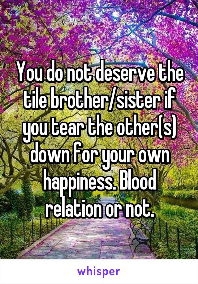 You do not deserve the tile brother/sister if you tear the other(s) down for your own happiness. Blood relation or not.