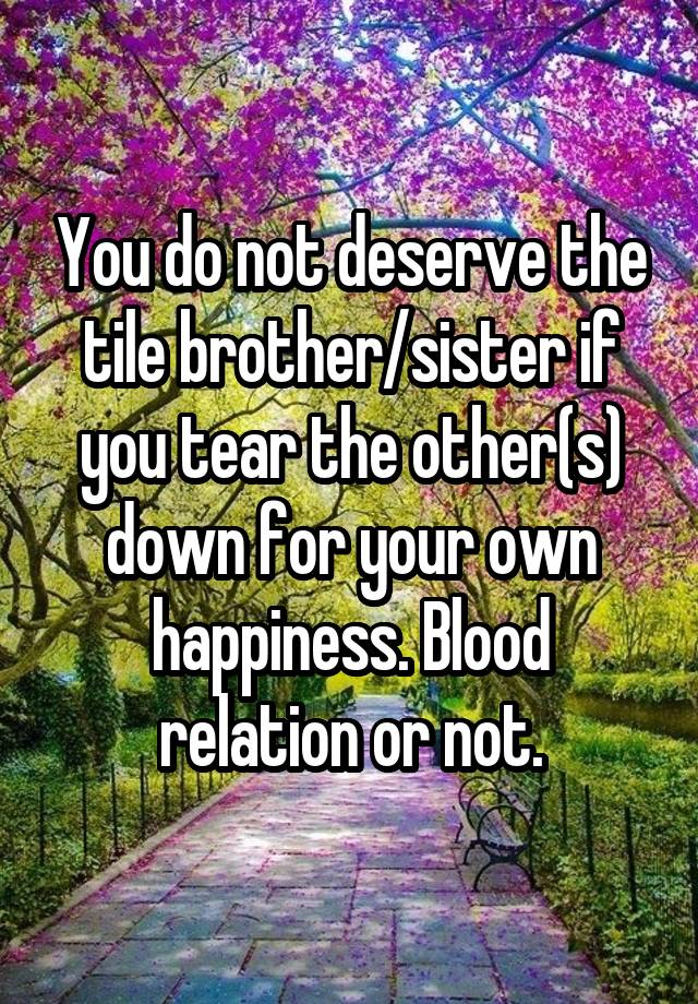 You do not deserve the tile brother/sister if you tear the other(s) down for your own happiness. Blood relation or not.