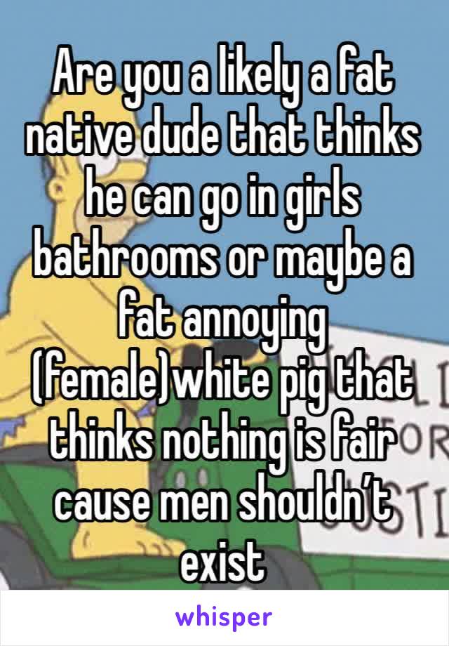 Are you a likely a fat native dude that thinks he can go in girls bathrooms or maybe a fat annoying (female)white pig that thinks nothing is fair cause men shouldn’t exist 