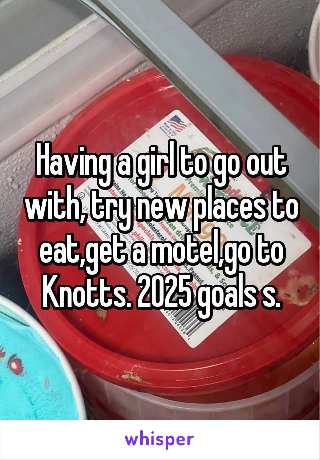 Having a girl to go out with, try new places to eat,get a motel,go to Knotts. 2025 goals s.