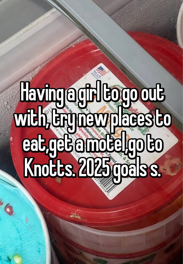 Having a girl to go out with, try new places to eat,get a motel,go to Knotts. 2025 goals s.