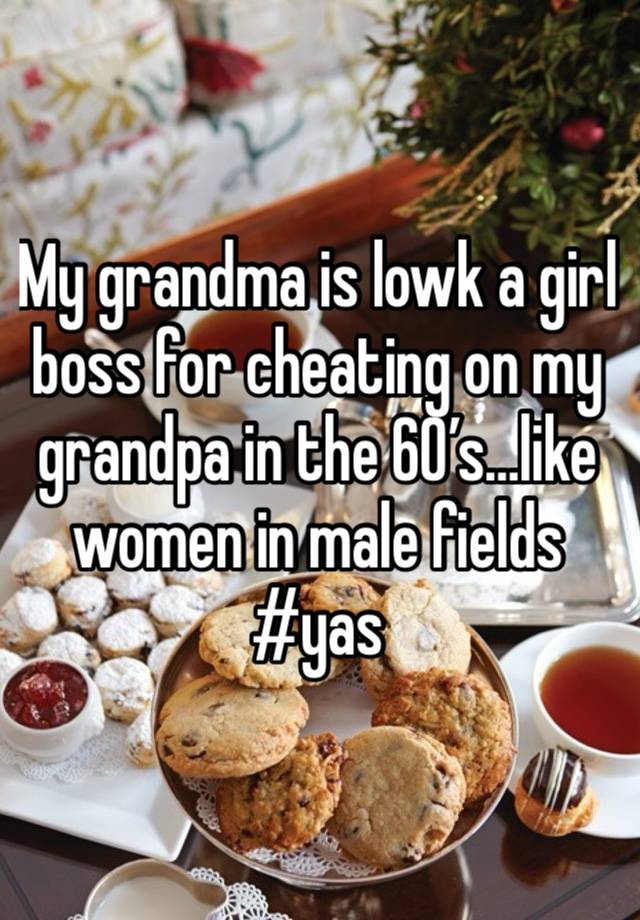 My grandma is lowk a girl boss for cheating on my grandpa in the 60’s…like women in male fields #yas 