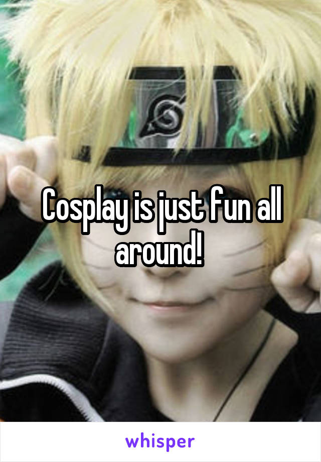 Cosplay is just fun all around! 