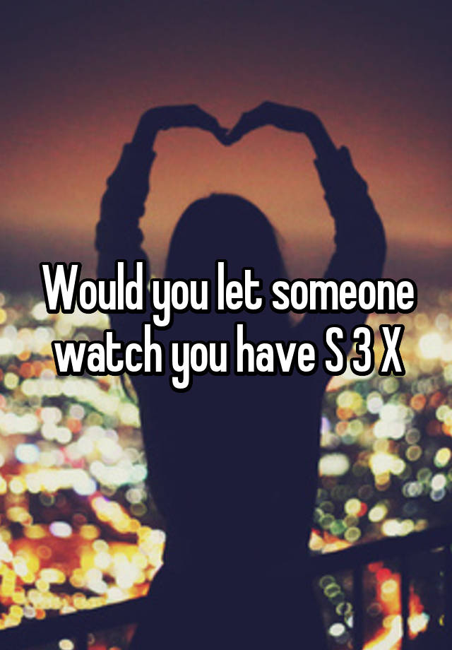 Would you let someone watch you have S 3 X