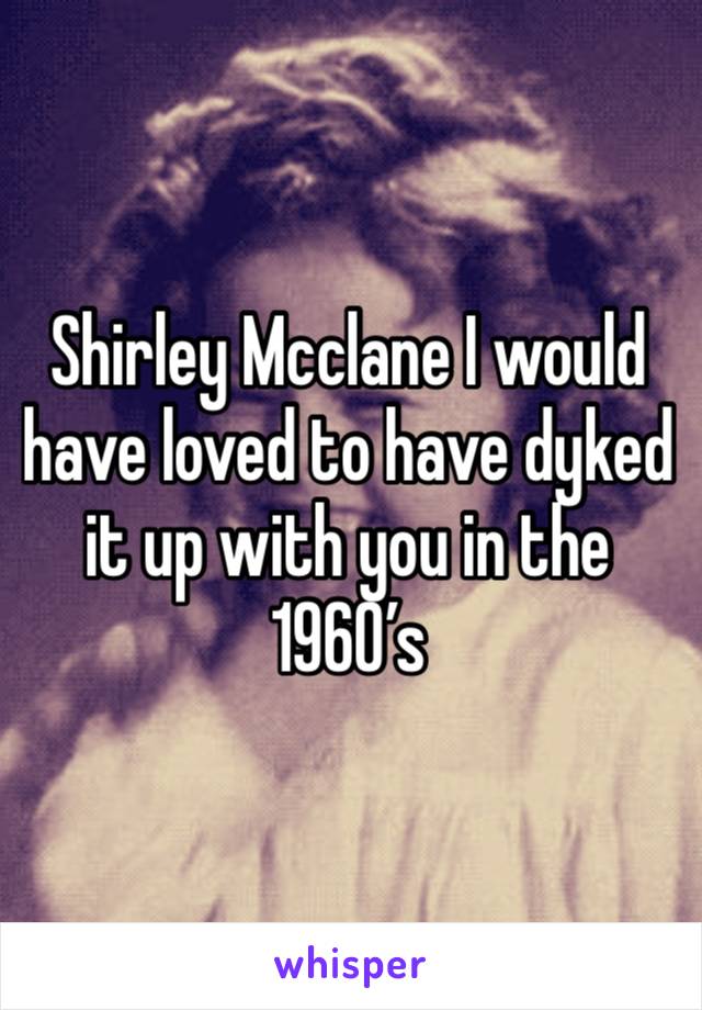 Shirley Mcclane I would have loved to have dyked it up with you in the 1960’s