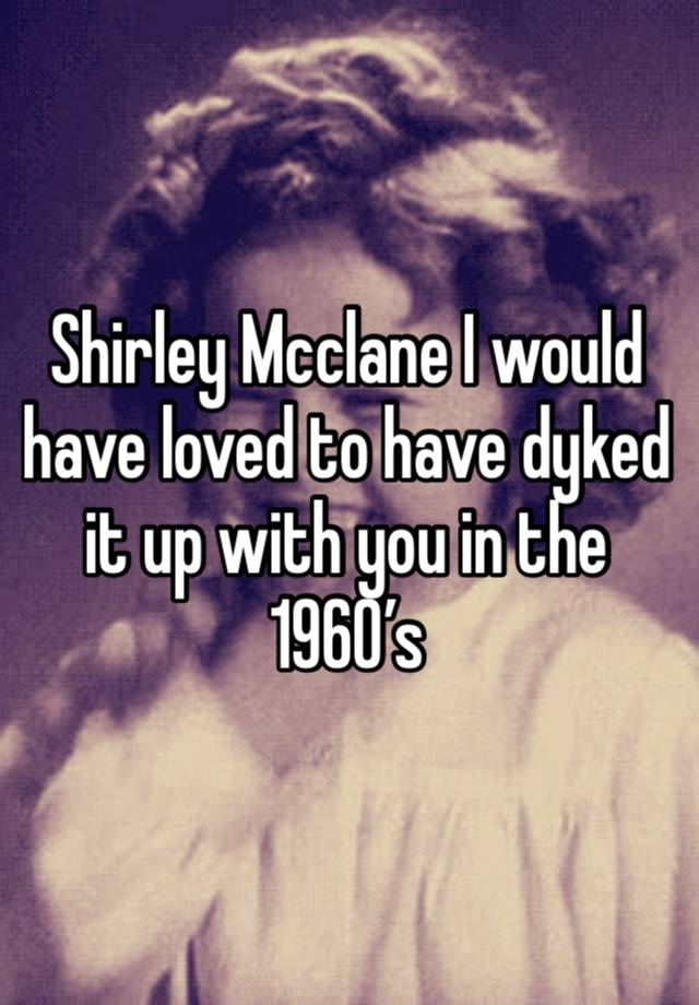 Shirley Mcclane I would have loved to have dyked it up with you in the 1960’s