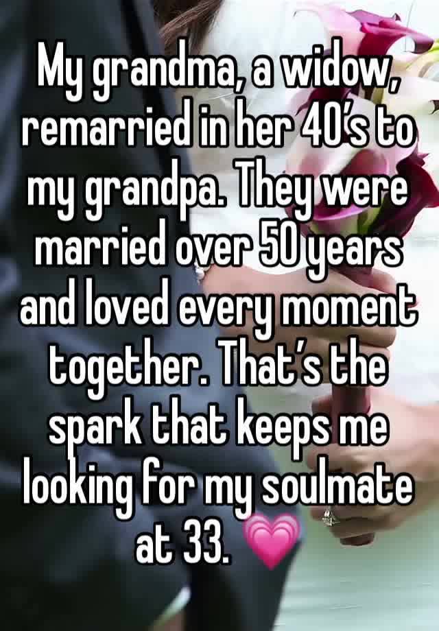 My grandma, a widow, remarried in her 40’s to my grandpa. They were married over 50 years and loved every moment together. That’s the spark that keeps me looking for my soulmate at 33. 💗