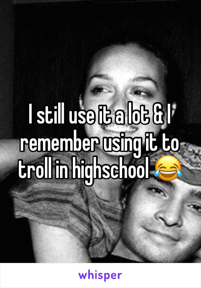 I still use it a lot & I remember using it to troll in highschool 😂