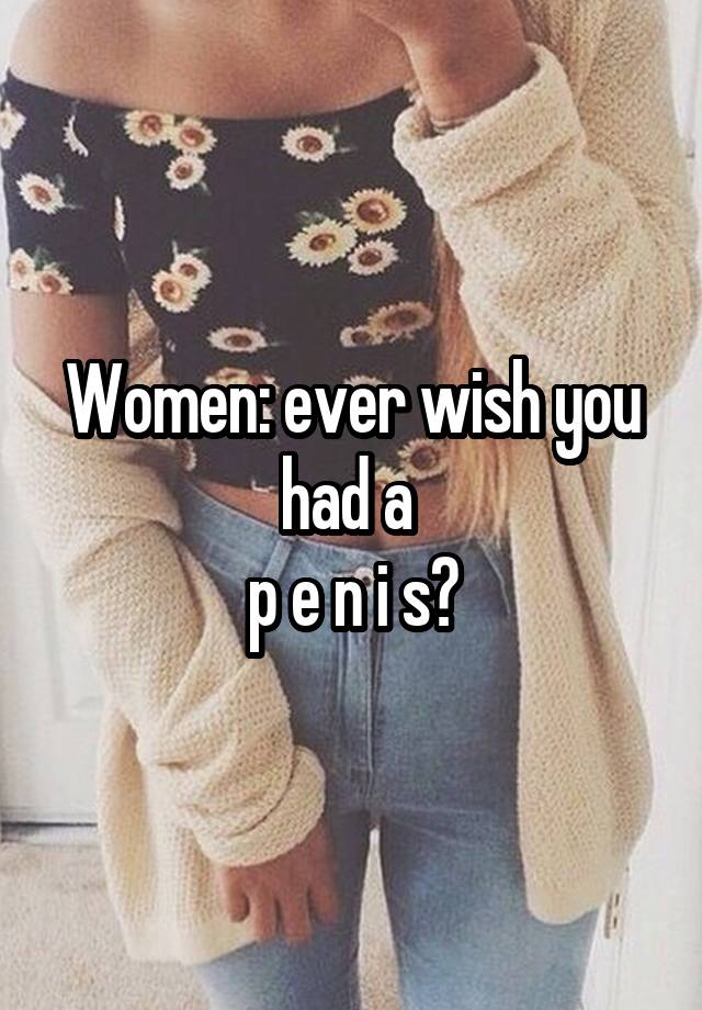 Women: ever wish you had a 
p e n i s?