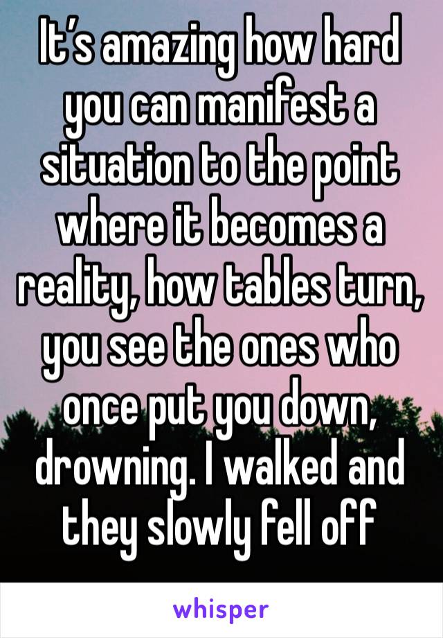 It’s amazing how hard you can manifest a situation to the point where it becomes a reality, how tables turn, you see the ones who once put you down, drowning. I walked and they slowly fell off 