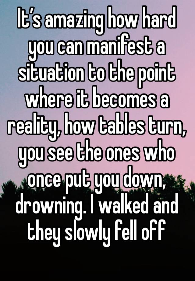 It’s amazing how hard you can manifest a situation to the point where it becomes a reality, how tables turn, you see the ones who once put you down, drowning. I walked and they slowly fell off 