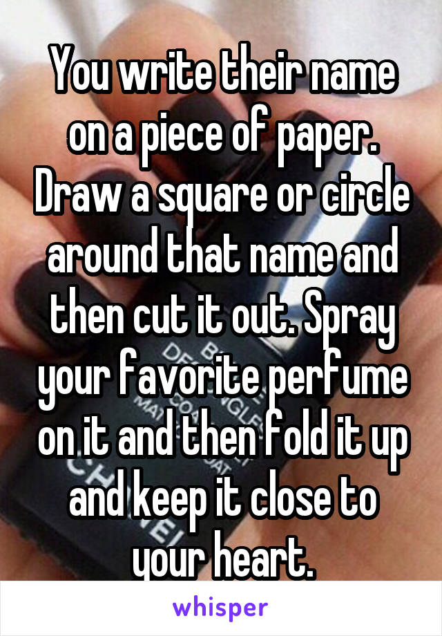 You write their name on a piece of paper. Draw a square or circle around that name and then cut it out. Spray your favorite perfume on it and then fold it up and keep it close to your heart.