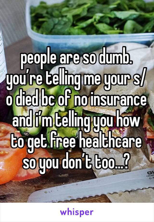 people are so dumb. you’re telling me your s/o died bc of no insurance and i’m telling you how to get free healthcare so you don’t too…? 