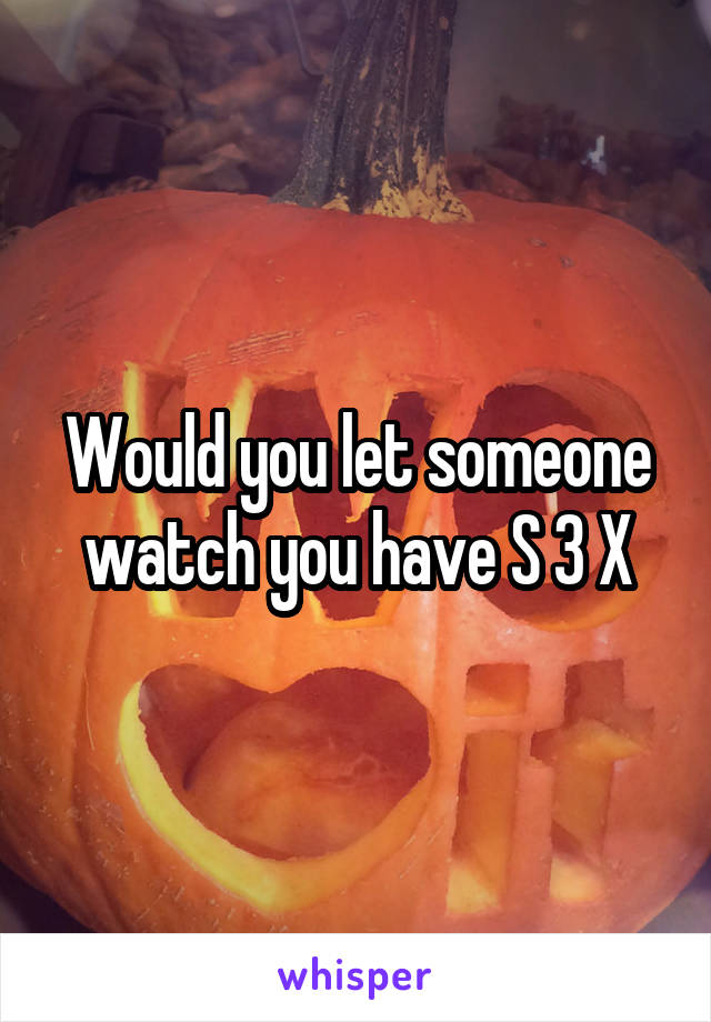 Would you let someone watch you have S 3 X