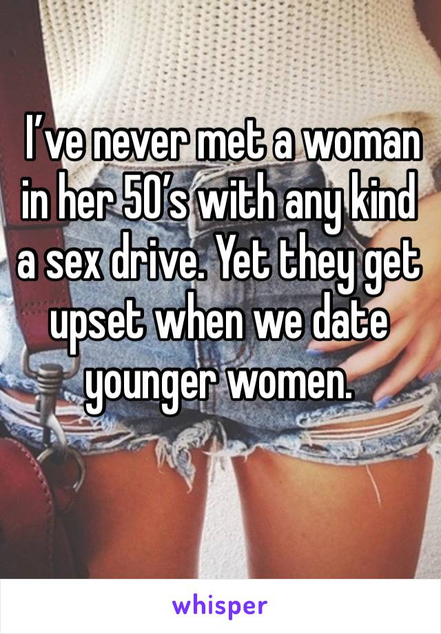  I’ve never met a woman in her 50’s with any kind a sex drive. Yet they get upset when we date younger women.