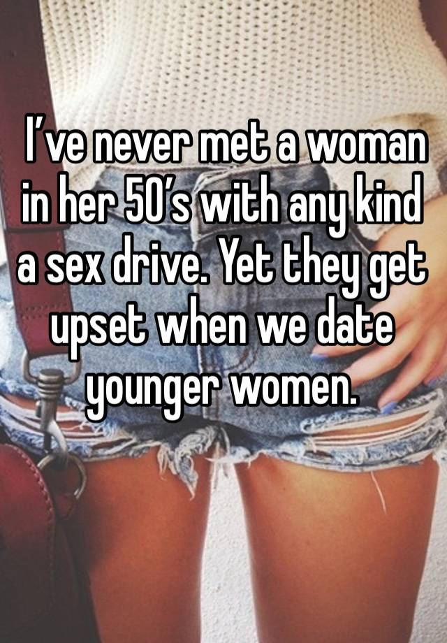  I’ve never met a woman in her 50’s with any kind a sex drive. Yet they get upset when we date younger women.