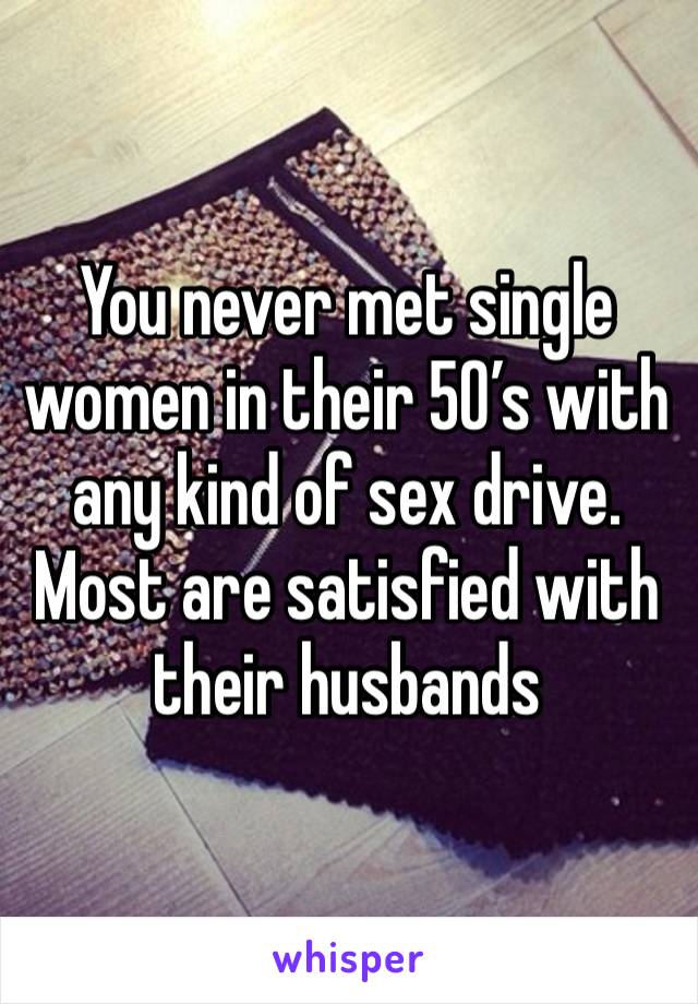 You never met single women in their 50’s with any kind of sex drive. Most are satisfied with their husbands 