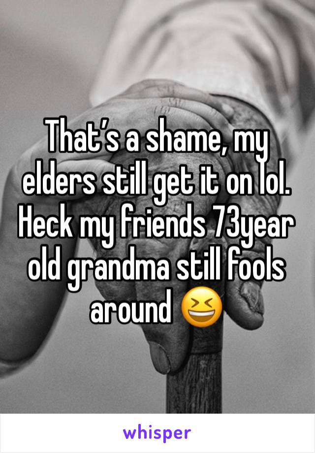 That’s a shame, my elders still get it on lol. Heck my friends 73year old grandma still fools around 😆