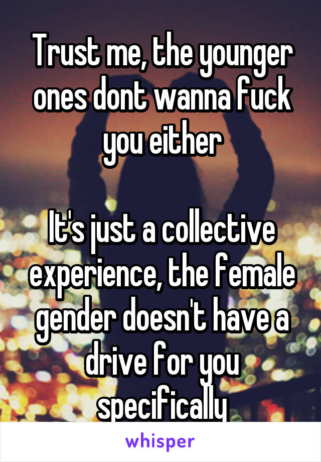 Trust me, the younger ones dont wanna fuck you either

It's just a collective experience, the female gender doesn't have a drive for you specifically