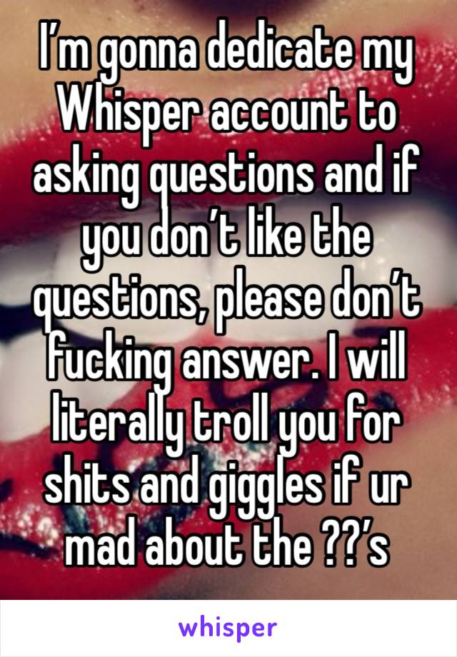 I’m gonna dedicate my Whisper account to asking questions and if you don’t like the questions, please don’t fucking answer. I will literally troll you for shits and giggles if ur mad about the ??’s