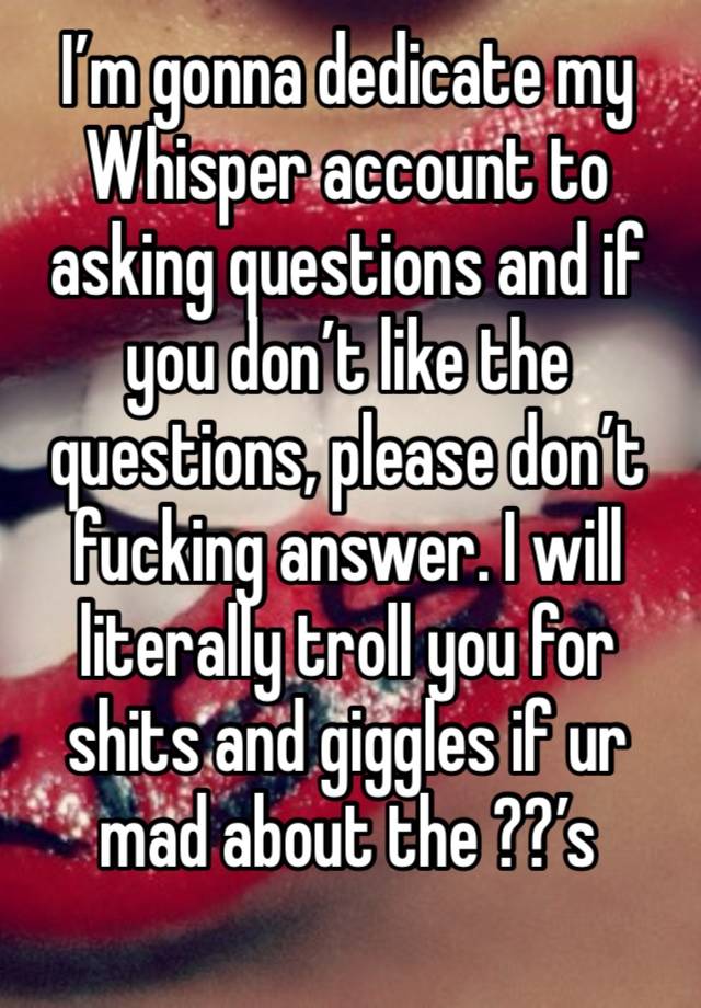 I’m gonna dedicate my Whisper account to asking questions and if you don’t like the questions, please don’t fucking answer. I will literally troll you for shits and giggles if ur mad about the ??’s