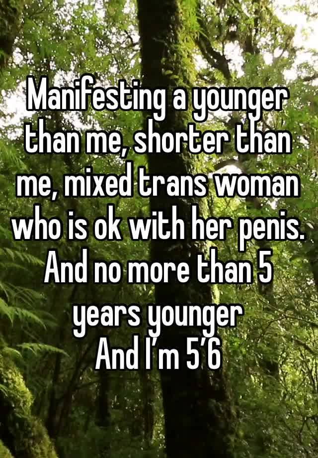 Manifesting a younger than me, shorter than me, mixed trans woman who is ok with her penis. 
And no more than 5 years younger 
And I’m 5’6